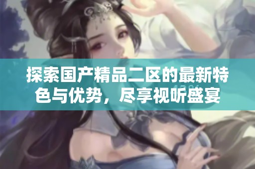 探索国产精品二区的最新特色与优势，尽享视听盛宴