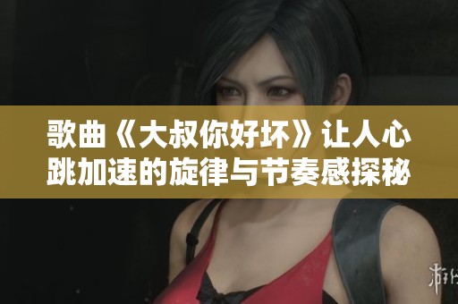 歌曲《大叔你好坏》让人心跳加速的旋律与节奏感探秘