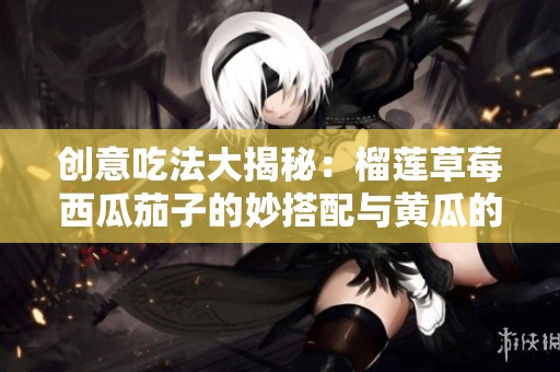 创意吃法大揭秘：榴莲草莓西瓜茄子的妙搭配与黄瓜的新鲜享受