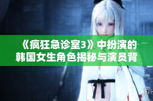 《疯狂急诊室3》中扮演的韩国女生角色揭秘与演员背景介绍