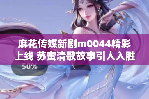 麻花传媒新剧m0044精彩上线 苏蜜清歌故事引人入胜