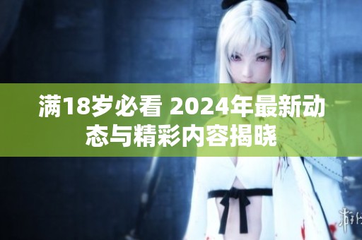 满18岁必看 2024年最新动态与精彩内容揭晓