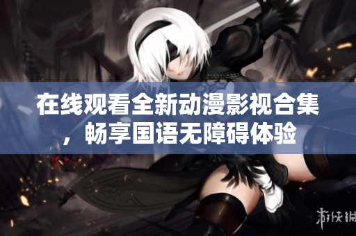 在线观看全新动漫影视合集，畅享国语无障碍体验