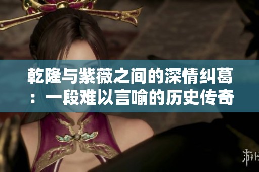 乾隆与紫薇之间的深情纠葛：一段难以言喻的历史传奇