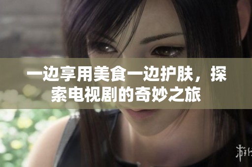 一边享用美食一边护肤，探索电视剧的奇妙之旅