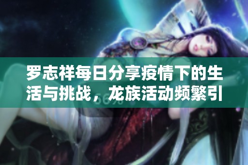 罗志祥每日分享疫情下的生活与挑战，龙族活动频繁引关注