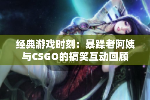 经典游戏时刻：暴躁老阿姨与CSGO的搞笑互动回顾