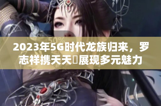 2023年5G时代龙族归来，罗志祥携天天奭展现多元魅力