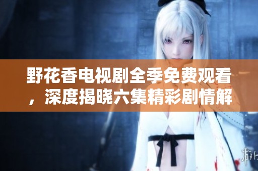 野花香电视剧全季免费观看，深度揭晓六集精彩剧情解析