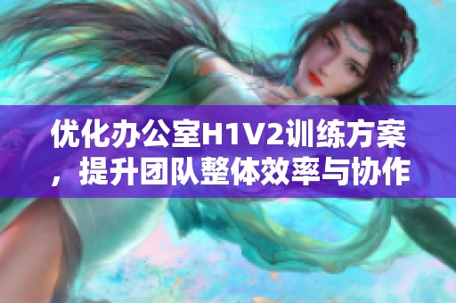 优化办公室H1V2训练方案，提升团队整体效率与协作能力