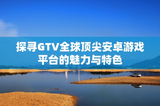 探寻GTV全球顶尖安卓游戏平台的魅力与特色