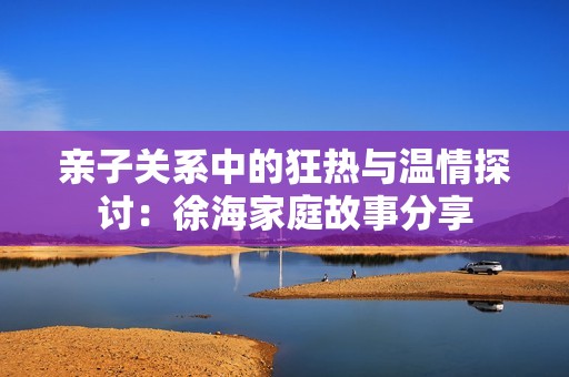 亲子关系中的狂热与温情探讨：徐海家庭故事分享