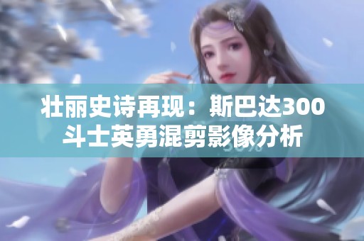 壮丽史诗再现：斯巴达300斗士英勇混剪影像分析