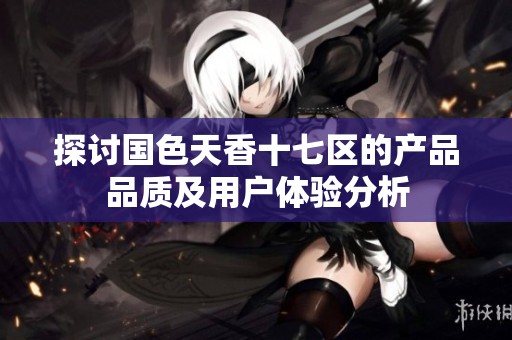 探讨国色天香十七区的产品品质及用户体验分析