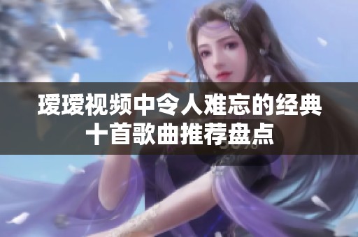 瑷瑷视频中令人难忘的经典十首歌曲推荐盘点