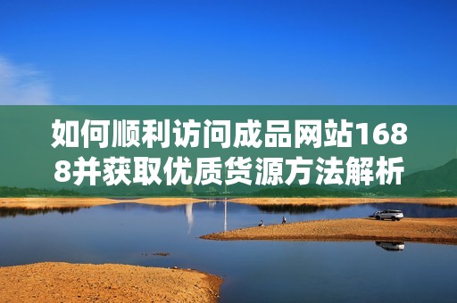 如何顺利访问成品网站1688并获取优质货源方法解析