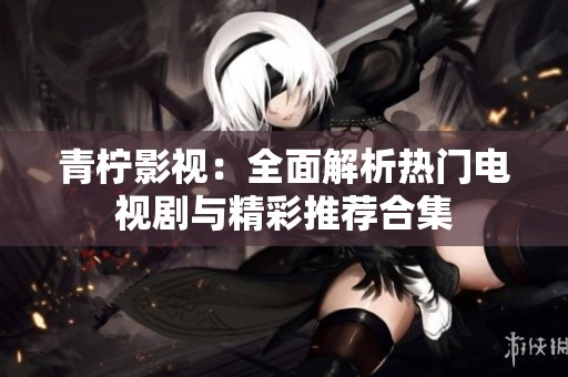 青柠影视：全面解析热门电视剧与精彩推荐合集