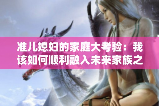 准儿媳妇的家庭大考验：我该如何顺利融入未来家族之中