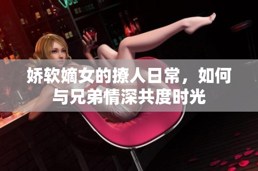 娇软嫡女的撩人日常，如何与兄弟情深共度时光