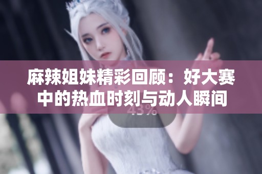 麻辣姐妹精彩回顾：好大赛中的热血时刻与动人瞬间