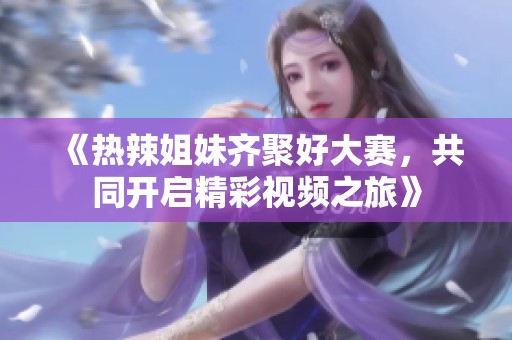 《热辣姐妹齐聚好大赛，共同开启精彩视频之旅》