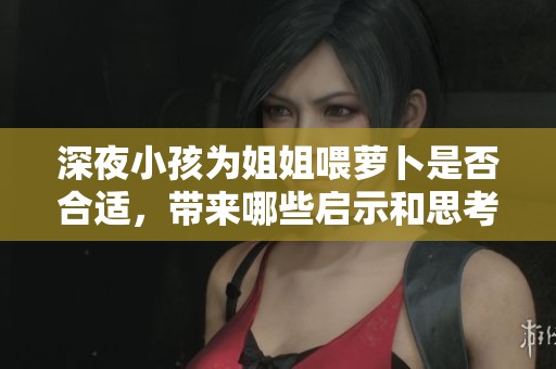 深夜小孩为姐姐喂萝卜是否合适，带来哪些启示和思考