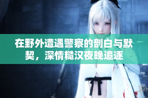 在野外遭遇警察的剖白与默契，深情糙汉夜晚追逐