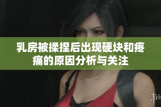 乳房被揉捏后出现硬块和疼痛的原因分析与关注