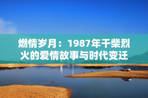 燃情岁月：1987年干柴烈火的爱情故事与时代变迁