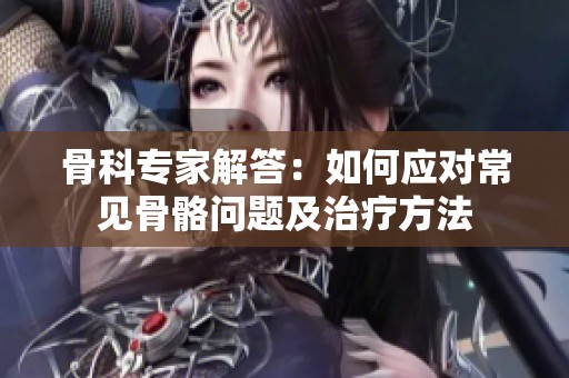 骨科专家解答：如何应对常见骨骼问题及治疗方法