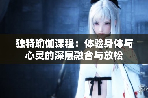 独特瑜伽课程：体验身体与心灵的深层融合与放松