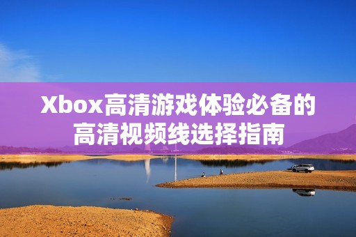 Xbox高清游戏体验必备的高清视频线选择指南