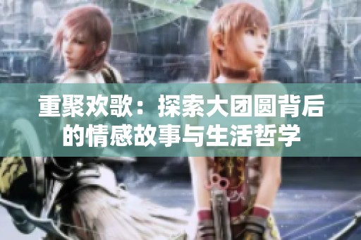 重聚欢歌：探索大团圆背后的情感故事与生活哲学