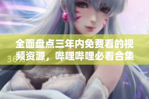 全面盘点三年内免费看的视频资源，哔哩哔哩必看合集