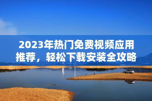 2023年热门免费视频应用推荐，轻松下载安装全攻略