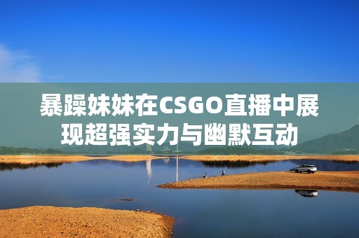 暴躁妹妹在CSGO直播中展现超强实力与幽默互动