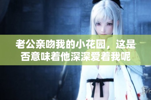 老公亲吻我的小花园，这是否意味着他深深爱着我呢