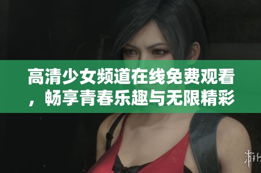 高清少女频道在线免费观看，畅享青春乐趣与无限精彩