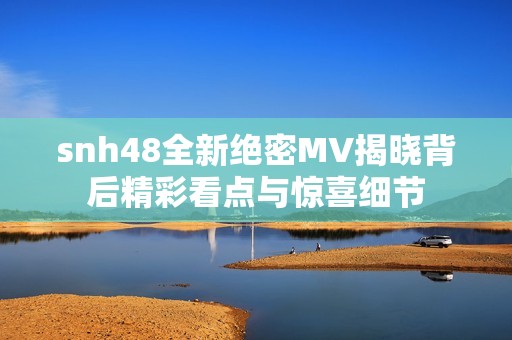 snh48全新绝密MV揭晓背后精彩看点与惊喜细节