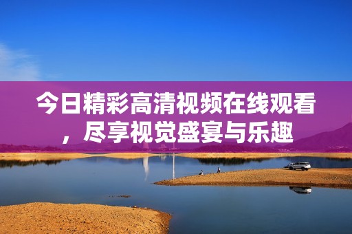 今日精彩高清视频在线观看，尽享视觉盛宴与乐趣