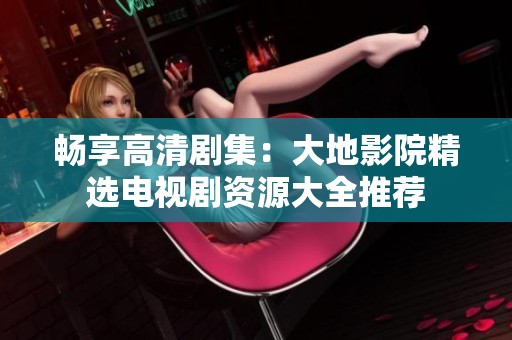 畅享高清剧集：大地影院精选电视剧资源大全推荐