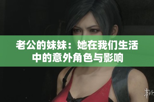 老公的妹妹：她在我们生活中的意外角色与影响