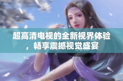 超高清电视的全新视界体验，畅享震撼视觉盛宴