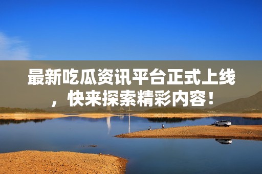 最新吃瓜资讯平台正式上线，快来探索精彩内容！