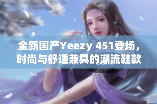 全新国产Yeezy 451登场，时尚与舒适兼具的潮流鞋款