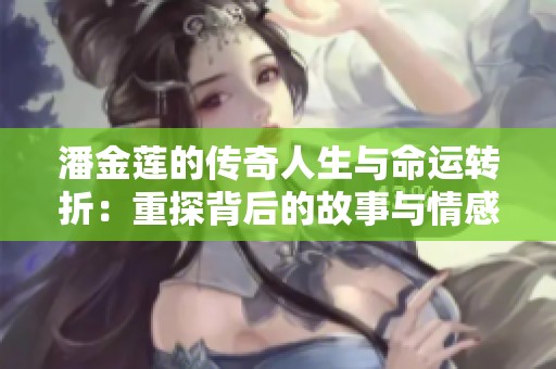潘金莲的传奇人生与命运转折：重探背后的故事与情感纠葛