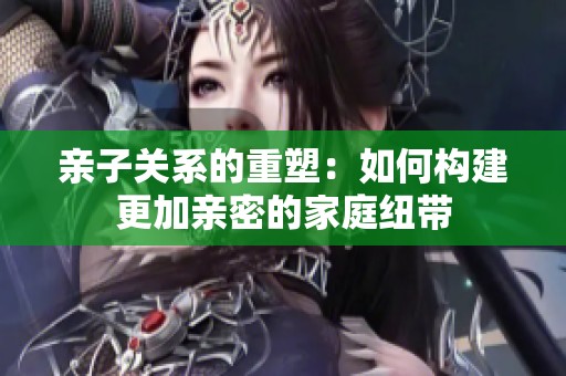 亲子关系的重塑：如何构建更加亲密的家庭纽带