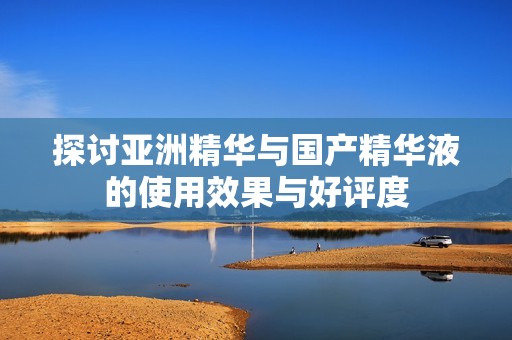 探讨亚洲精华与国产精华液的使用效果与好评度