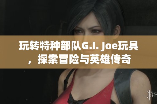 玩转特种部队G.I. Joe玩具，探索冒险与英雄传奇