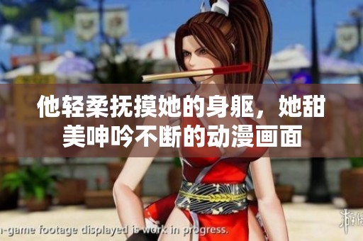 他轻柔抚摸她的身躯，她甜美呻吟不断的动漫画面